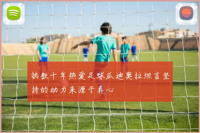 执教十年热爱足球瓜迪奥拉坦言坚持的动力来源于真心